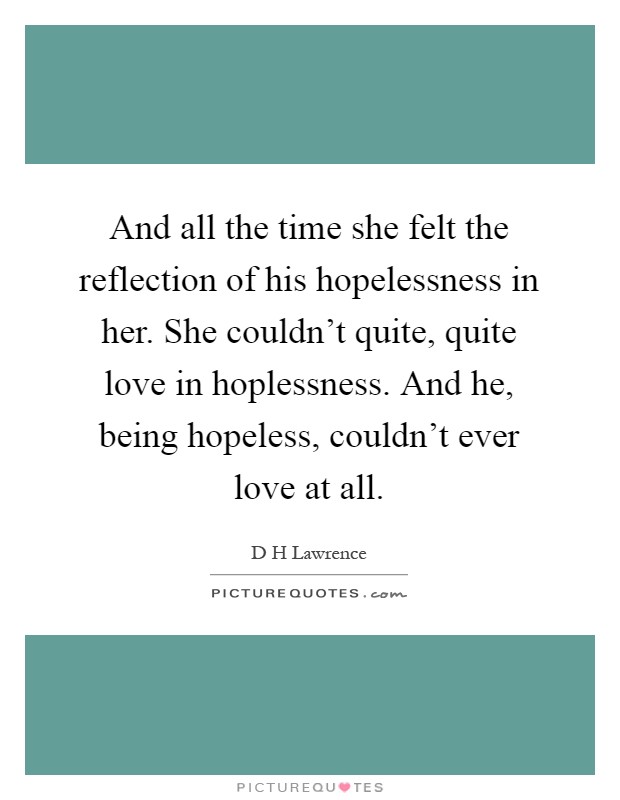And all the time she felt the reflection of his hopelessness in her. She couldn't quite, quite love in hoplessness. And he, being hopeless, couldn't ever love at all Picture Quote #1