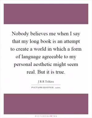Nobody believes me when I say that my long book is an attempt to create a world in which a form of language agreeable to my personal aesthetic might seem real. But it is true Picture Quote #1