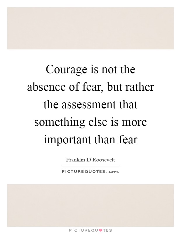 Courage is not the absence of fear, but rather the assessment that something else is more important than fear Picture Quote #1
