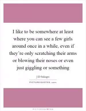 I like to be somewhere at least where you can see a few girls around once in a while, even if they’re only scratching their arms or blowing their noses or even just giggling or something Picture Quote #1