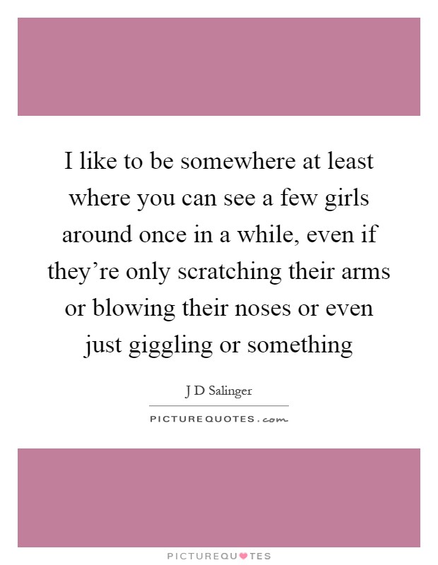 I like to be somewhere at least where you can see a few girls around once in a while, even if they're only scratching their arms or blowing their noses or even just giggling or something Picture Quote #1