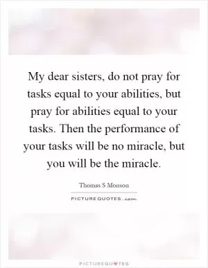 My dear sisters, do not pray for tasks equal to your abilities, but pray for abilities equal to your tasks. Then the performance of your tasks will be no miracle, but you will be the miracle Picture Quote #1