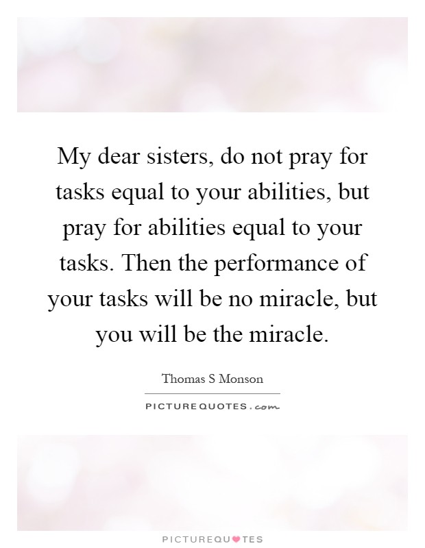 My dear sisters, do not pray for tasks equal to your abilities, but pray for abilities equal to your tasks. Then the performance of your tasks will be no miracle, but you will be the miracle Picture Quote #1