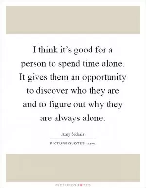 I think it’s good for a person to spend time alone. It gives them an opportunity to discover who they are and to figure out why they are always alone Picture Quote #1