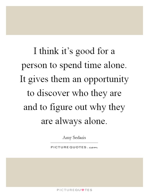 I think it's good for a person to spend time alone. It gives them an opportunity to discover who they are and to figure out why they are always alone Picture Quote #1