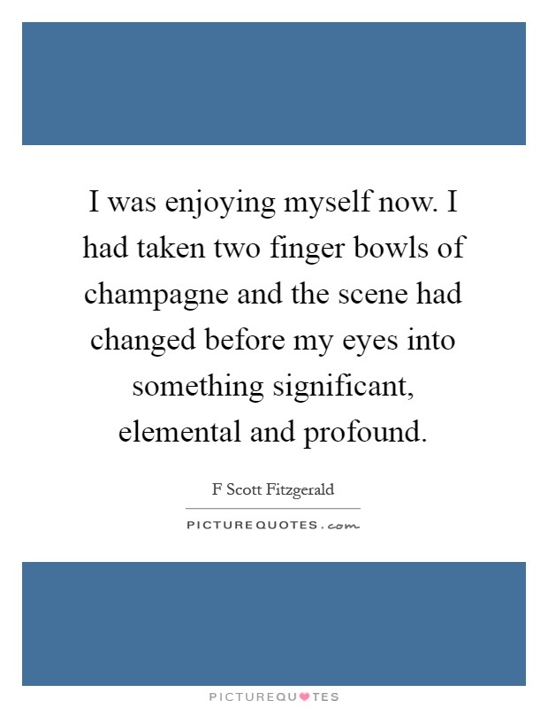 I was enjoying myself now. I had taken two finger bowls of champagne and the scene had changed before my eyes into something significant, elemental and profound Picture Quote #1