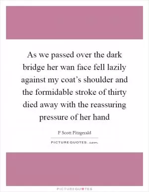As we passed over the dark bridge her wan face fell lazily against my coat’s shoulder and the formidable stroke of thirty died away with the reassuring pressure of her hand Picture Quote #1