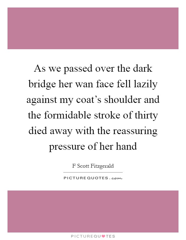 As we passed over the dark bridge her wan face fell lazily against my coat's shoulder and the formidable stroke of thirty died away with the reassuring pressure of her hand Picture Quote #1