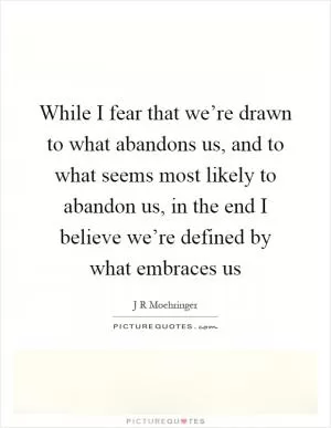 While I fear that we’re drawn to what abandons us, and to what seems most likely to abandon us, in the end I believe we’re defined by what embraces us Picture Quote #1