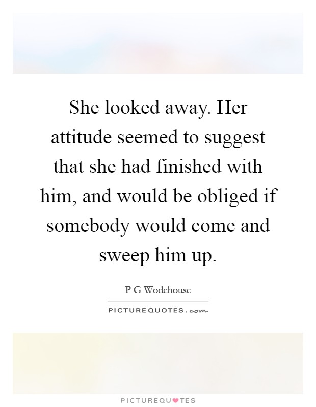 She looked away. Her attitude seemed to suggest that she had finished with him, and would be obliged if somebody would come and sweep him up Picture Quote #1
