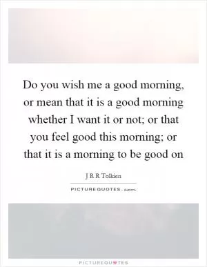 Do you wish me a good morning, or mean that it is a good morning whether I want it or not; or that you feel good this morning; or that it is a morning to be good on Picture Quote #1