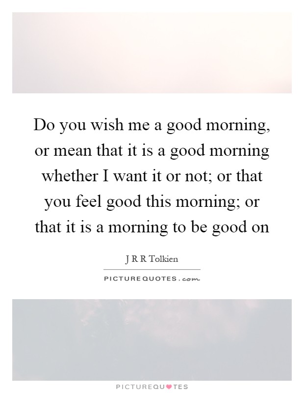 Do you wish me a good morning, or mean that it is a good morning whether I want it or not; or that you feel good this morning; or that it is a morning to be good on Picture Quote #1
