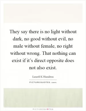 They say there is no light without dark, no good without evil, no male without female, no right without wrong. That nothing can exist if it’s direct opposite does not also exist Picture Quote #1