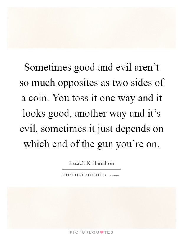 Sometimes good and evil aren't so much opposites as two sides of a coin. You toss it one way and it looks good, another way and it's evil, sometimes it just depends on which end of the gun you're on Picture Quote #1
