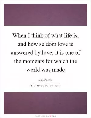 When I think of what life is, and how seldom love is answered by love; it is one of the moments for which the world was made Picture Quote #1