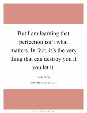 But I am learning that perfection isn’t what matters. In fact, it’s the very thing that can destroy you if you let it Picture Quote #1