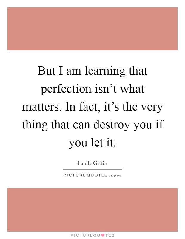 But I am learning that perfection isn't what matters. In fact, it's the very thing that can destroy you if you let it Picture Quote #1