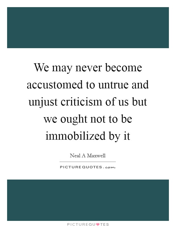 We may never become accustomed to untrue and unjust criticism of us but we ought not to be immobilized by it Picture Quote #1