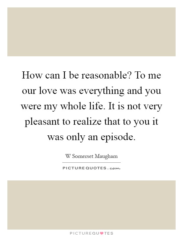 How can I be reasonable? To me our love was everything and you were my whole life. It is not very pleasant to realize that to you it was only an episode Picture Quote #1