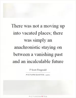 There was not a moving up into vacated places; there was simply an anachronistic staying on between a vanishing past and an incalculable future Picture Quote #1