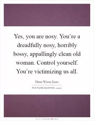 Yes, you are nosy. You’re a dreadfully nosy, horribly bossy, appallingly clean old woman. Control yourself. You’re victimizing us all Picture Quote #1