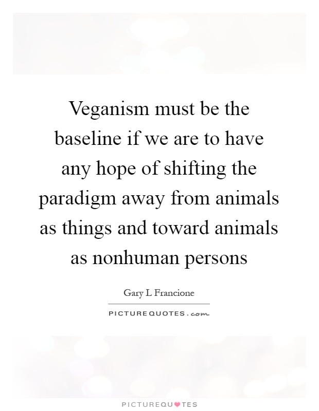 Veganism must be the baseline if we are to have any hope of shifting the paradigm away from animals as things and toward animals as nonhuman persons Picture Quote #1