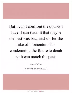 But I can’t confront the doubts I have. I can’t admit that maybe the past was bad, and so, for the sake of momentum I’m condemning the future to death so it can match the past Picture Quote #1