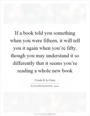 If a book told you something when you were fifteen, it will tell you it again when you’re fifty, though you may understand it so differently that it seems you’re reading a whole new book Picture Quote #1