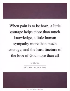 When pain is to be born, a little courage helps more than much knowledge, a little human sympathy more than much courage, and the least tincture of the love of God more than all Picture Quote #1