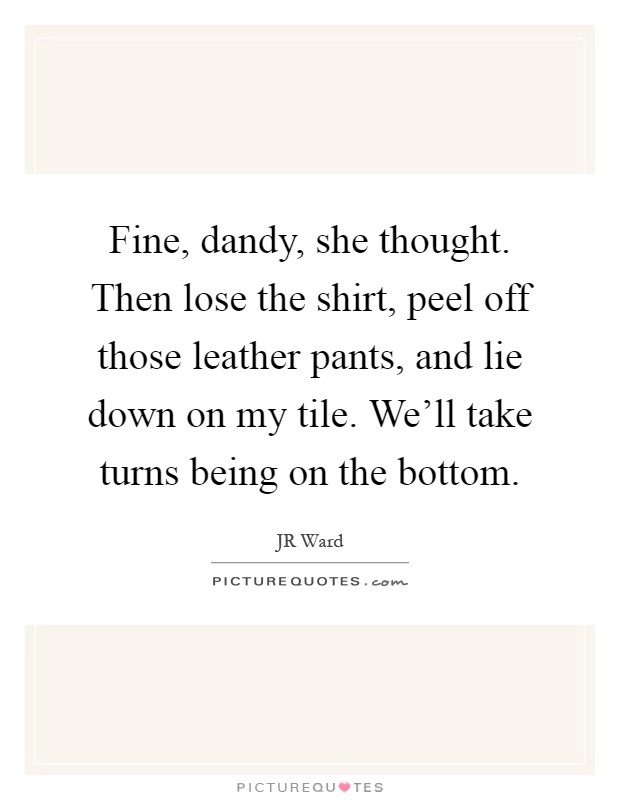Fine, dandy, she thought. Then lose the shirt, peel off those leather pants, and lie down on my tile. We'll take turns being on the bottom Picture Quote #1