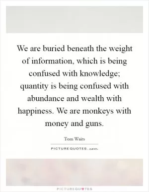 We are buried beneath the weight of information, which is being confused with knowledge; quantity is being confused with abundance and wealth with happiness. We are monkeys with money and guns Picture Quote #1
