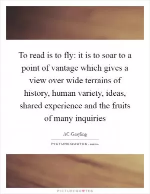 To read is to fly: it is to soar to a point of vantage which gives a view over wide terrains of history, human variety, ideas, shared experience and the fruits of many inquiries Picture Quote #1