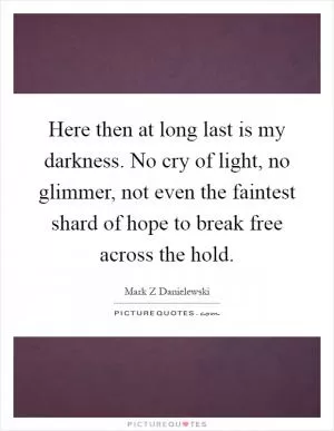 Here then at long last is my darkness. No cry of light, no glimmer, not even the faintest shard of hope to break free across the hold Picture Quote #1