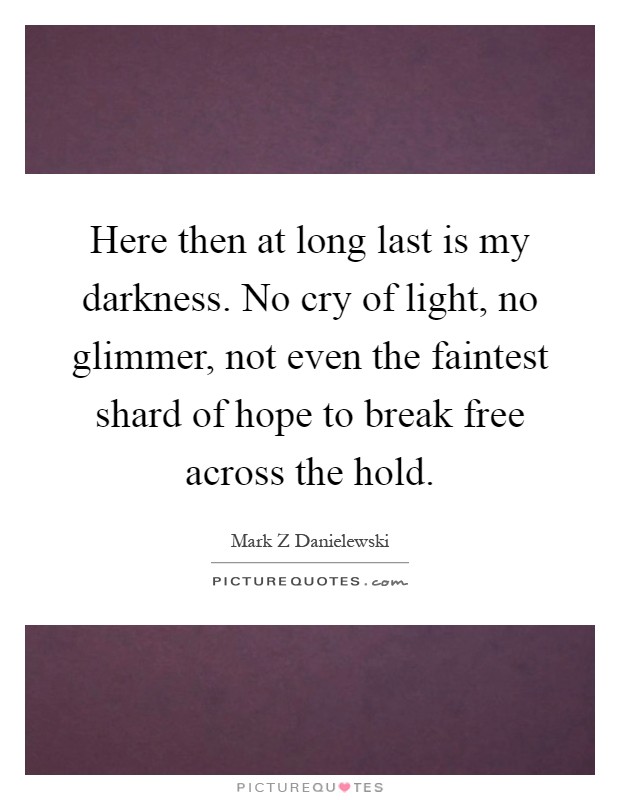 Here then at long last is my darkness. No cry of light, no glimmer, not even the faintest shard of hope to break free across the hold Picture Quote #1