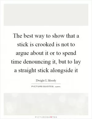 The best way to show that a stick is crooked is not to argue about it or to spend time denouncing it, but to lay a straight stick alongside it Picture Quote #1