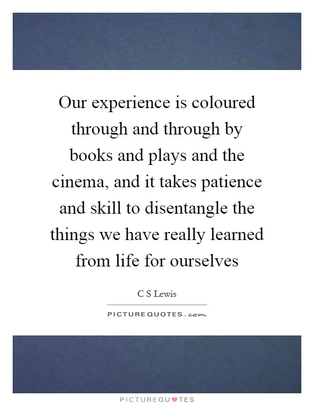 Our experience is coloured through and through by books and plays and the cinema, and it takes patience and skill to disentangle the things we have really learned from life for ourselves Picture Quote #1