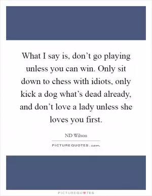 What I say is, don’t go playing unless you can win. Only sit down to chess with idiots, only kick a dog what’s dead already, and don’t love a lady unless she loves you first Picture Quote #1