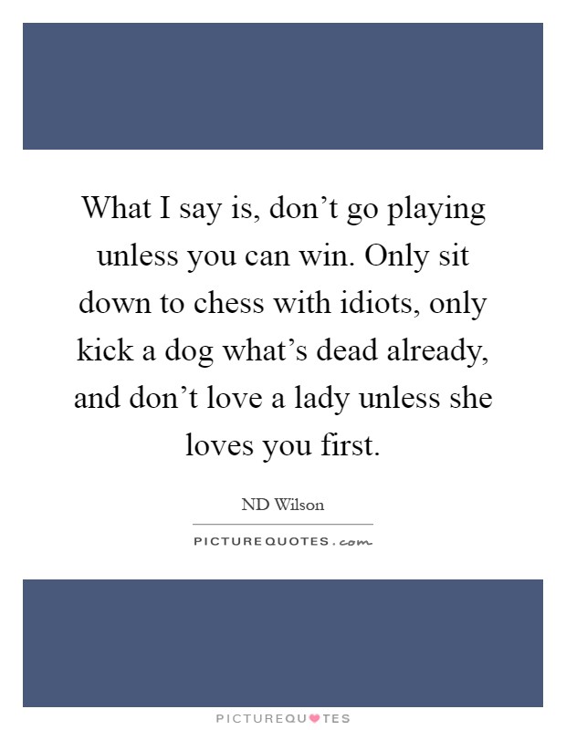 What I say is, don't go playing unless you can win. Only sit down to chess with idiots, only kick a dog what's dead already, and don't love a lady unless she loves you first Picture Quote #1