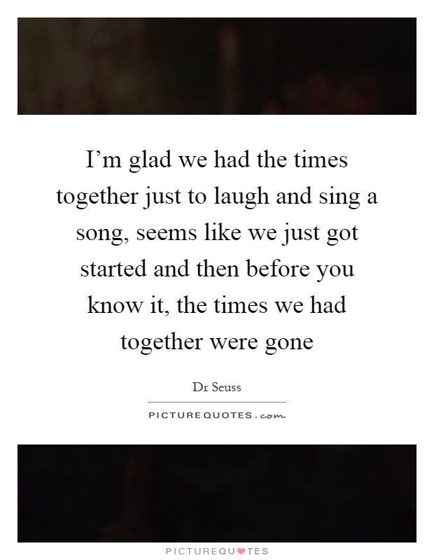 I'm glad we had the times together just to laugh and sing a song, seems like we just got started and then before you know it, the times we had together were gone Picture Quote #1
