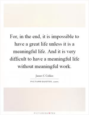 For, in the end, it is impossible to have a great life unless it is a meaningful life. And it is very difficult to have a meaningful life without meaningful work Picture Quote #1