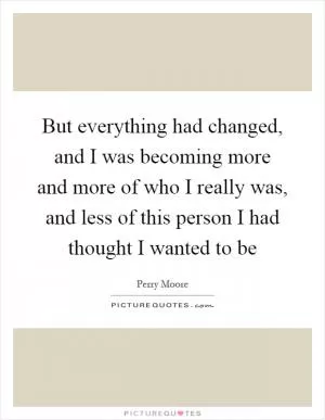 But everything had changed, and I was becoming more and more of who I really was, and less of this person I had thought I wanted to be Picture Quote #1