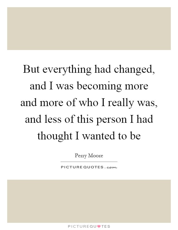 But everything had changed, and I was becoming more and more of who I really was, and less of this person I had thought I wanted to be Picture Quote #1