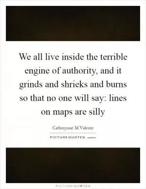 We all live inside the terrible engine of authority, and it grinds and shrieks and burns so that no one will say: lines on maps are silly Picture Quote #1