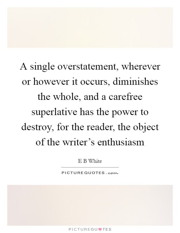 A single overstatement, wherever or however it occurs, diminishes the whole, and a carefree superlative has the power to destroy, for the reader, the object of the writer's enthusiasm Picture Quote #1