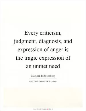 Every criticism, judgment, diagnosis, and expression of anger is the tragic expression of an unmet need Picture Quote #1