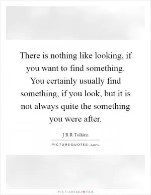There is nothing like looking, if you want to find something. You certainly usually find something, if you look, but it is not always quite the something you were after Picture Quote #1