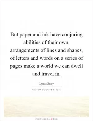 But paper and ink have conjuring abilities of their own. arrangements of lines and shapes, of letters and words on a series of pages make a world we can dwell and travel in Picture Quote #1