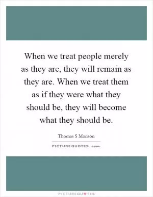 When we treat people merely as they are, they will remain as they are. When we treat them as if they were what they should be, they will become what they should be Picture Quote #1