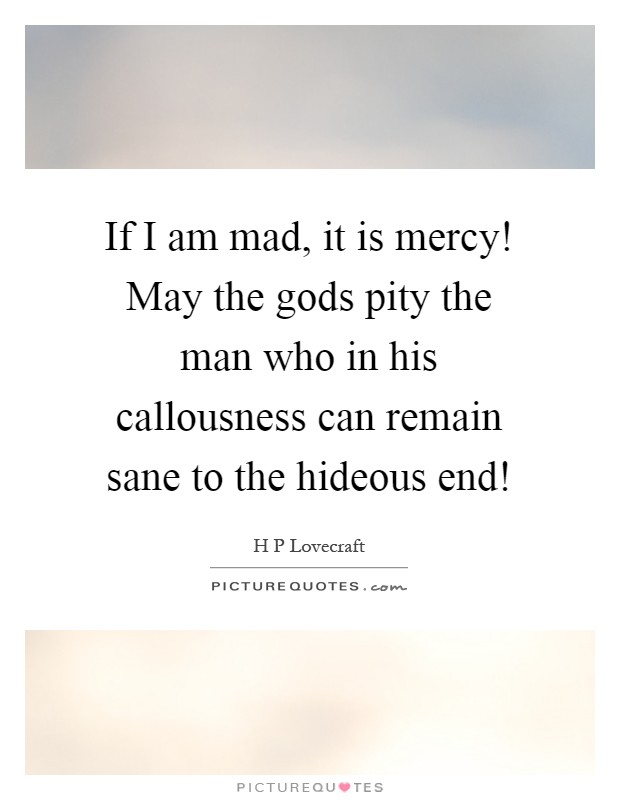 If I am mad, it is mercy! May the gods pity the man who in his callousness can remain sane to the hideous end! Picture Quote #1