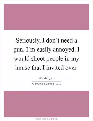Seriously, I don’t need a gun. I’m easily annoyed. I would shoot people in my house that I invited over Picture Quote #1